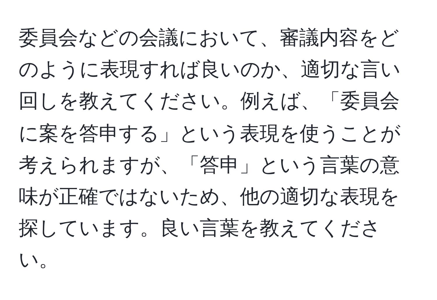 委員会などの会議において、審議内容をどのように表現すれば良いのか、適切な言い回しを教えてください。例えば、「委員会に案を答申する」という表現を使うことが考えられますが、「答申」という言葉の意味が正確ではないため、他の適切な表現を探しています。良い言葉を教えてください。