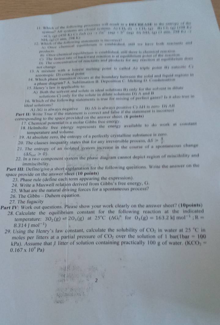 Which of the following processss will result in a DECBEABE in the sntropy of ths
sysiem? All sysiems are closed systems  At CH 1   - 1 1 16) ' 1 E 1: 17 1 3ir b r
→Cl: (g) (450 K ) C) 2(5 (s)->∠ a^2(ag)+b^2 D NT  o 1 am 398 1  ？
NH. (g) (1aim, 398 K )
12. Which of the following stmements is incorrect?
At Oace chemical equilibrium is established, still we have both reastants and
products
a3 Once chemical equilibrium is established, still there is chemical reaction
C) The fasiest rate of back ward reaction is at equilibrium print of the reastion
Dr The conceatration of reactants and products for any reaction at squfibriam dosa
not  change
13. A mixture with a lowest melting point is called A) tripls point B) suisstis C
azeotropic Decritical poin
14. Which phase transition occurs at the boundary between the solid and liquid regtons in
a phase diagram? A. Sublimation B. Deposition C. Melting D. Condensation
IS. Henry's law is applicable to
A) Both the solvent and solute in ideal solutions B) only for the solvent in dilute
solutions C) only for the solute in dilute solutions D) A and B
16. Which of the following statements is true for mizing of perfect gases? Is it also true in
ideal solutions?
A) AG is always negative B) AS is always positive C) AH is zero D) All
Part II: Write True if the statement is correct and false if the statement is incorreel
corresponding to the space provided on the answer sheet. (6 points)
17. Chemical potential is a molar Gibbs free energy
18. Helmholtz free energy represents the energy available to do work at constant
temperature and volume.
19. At absolute zero, the entropy of a perfectly crystalline substance is zero
20. The clauses inequality states that for any irreversible process, △ S> q/r 
21. The entropy of an isolated system increase in the course of a spontaneous change
(△ S_tot>0).
22. In a two component system the phase diagram cannot depict region of miscibility and
immiscibility
Part III: Define/give a short explanation for the following questions. Write the answer on the
space provide on the answer sheet (10 points)
23. Phase rule (define each term appearing the expression)
24. Write a Maxwell relation derived from Gibbs's free energy, G.
25. What are the natural driving forces for a spontaneous process?
26. The Gibbs - Duhem equation.
27. The fugacity
Part IV: Work out questions. Please show your work clearly on the answer sheet? (10points)
28. Calculate the equilibrium constant for the following reaction at the indicated
temperature: 3O_2(g)leftharpoons 2O_3(g) at 25°C(△ G_1^((circ) for O_3)(g)=163.2kJmol^(-1);R=
8.314Jmol^(-1))
29. Using the Henry's ław constant, calculate the solubility of CO_2 in water at 25°C in
moles per litters at a partial pressure of CO_2 over the solution of 1 bar(1bar =100
kPa). Assume that ;I litter of solution containing practically 100 g of water. (KCO_2=
0.167* 10^9Pa)
2