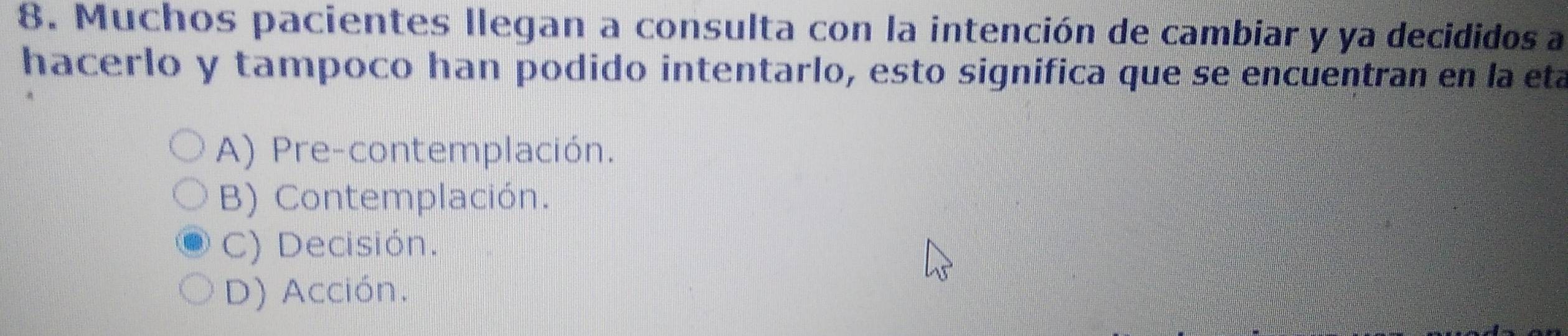 Muchos pacientes llegan a consulta con la intención de cambiar y ya decididos a
hacerlo y tampoco han podido intentarlo, esto significa que se encuentran en la eta
A) Pre-contemplación.
B) Contemplación.
C) Decisión.
D) Acción.