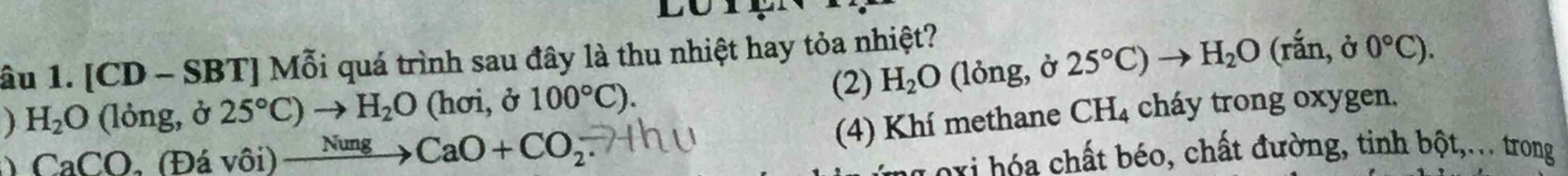 lu 
âu 1. [CD - SBT ] Mỗi quá trình sau đây là thu nhiệt hay tỏa nhiệt? 
(2) H_2O (lỏng, ở 25°C) H_2O (rắn, ở 0°C). 
) H_2O (lỏng, ở 25°C)to H_2O (hơi, ở 100°C). 
(4) Khí methane CH_4 cháy trong oxygen. 
、 CaCO , (Đá vôi) xrightarrow NungCaO+CO_2
o hất béo, chất đường, tinh bột,... trong