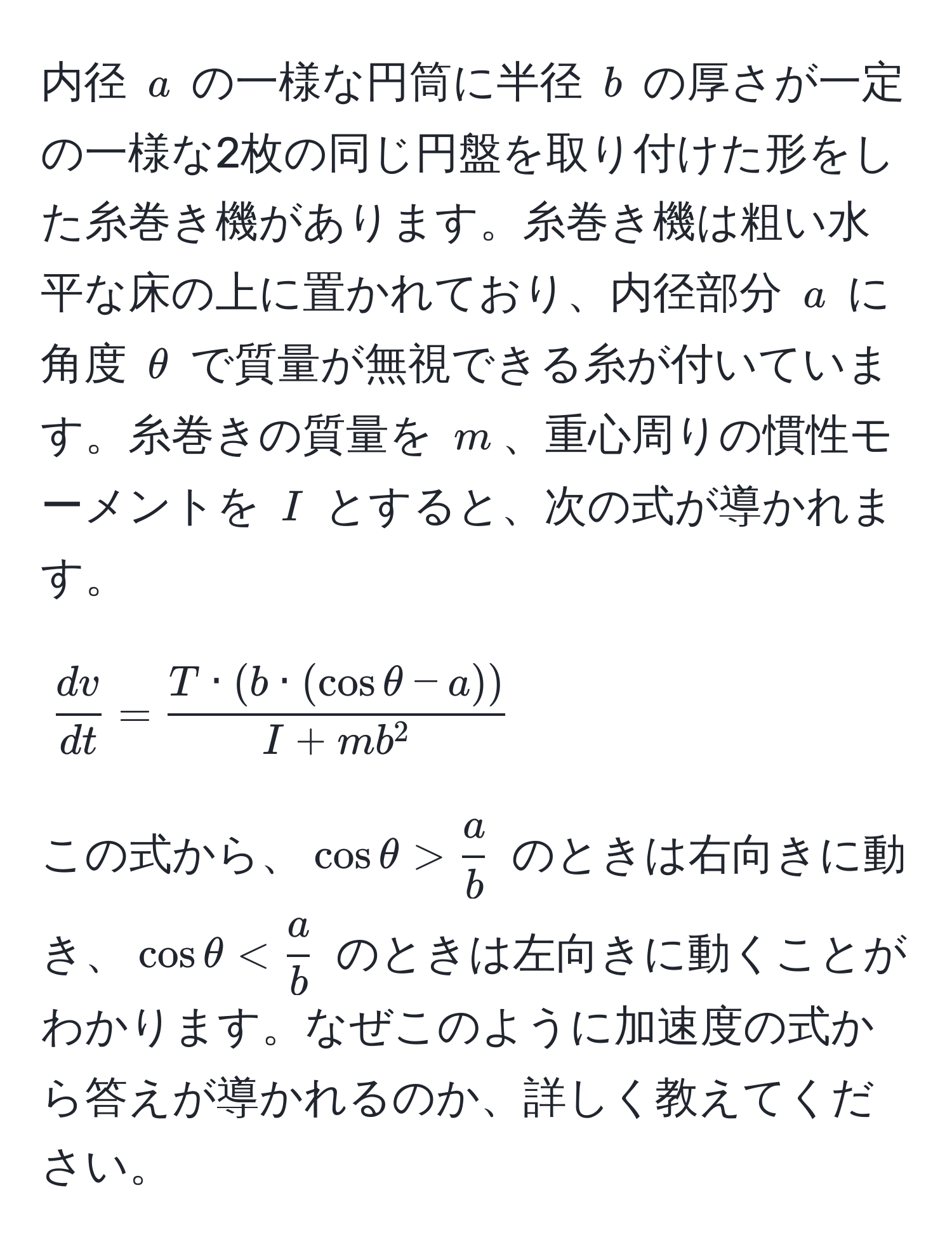 内径 $a$ の一様な円筒に半径 $b$ の厚さが一定の一様な2枚の同じ円盤を取り付けた形をした糸巻き機があります。糸巻き機は粗い水平な床の上に置かれており、内径部分 $a$ に角度 $θ$ で質量が無視できる糸が付いています。糸巻きの質量を $m$、重心周りの慣性モーメントを $I$ とすると、次の式が導かれます。

$$
 dv/dt  = fracT · (b · (cosθ - a))I + mb^2
$$

この式から、$cosθ >  a/b $ のときは右向きに動き、$cosθ <  a/b $ のときは左向きに動くことがわかります。なぜこのように加速度の式から答えが導かれるのか、詳しく教えてください。