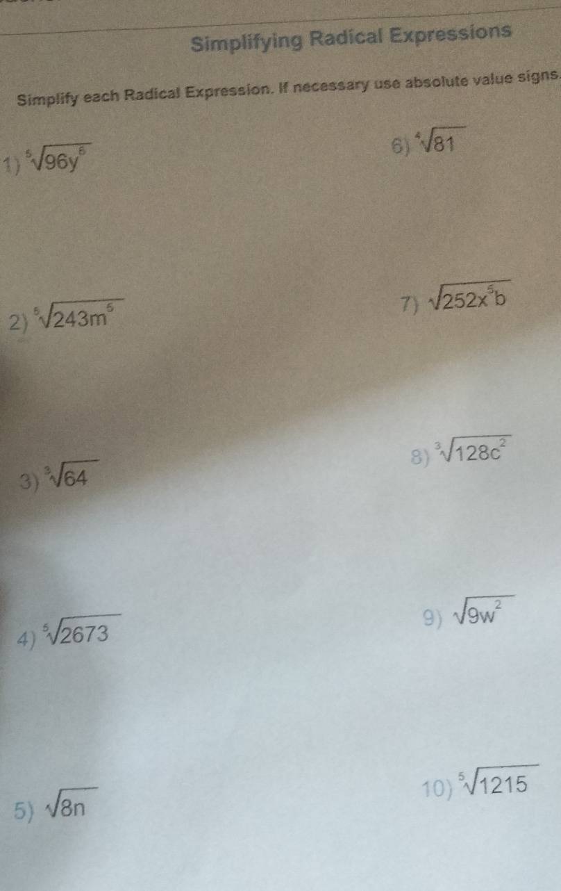 Simplifying Radical Expressions 
Simplify each Radical Expression. If necessary use absolute value signs. 
1) sqrt[5](96y^6)
6) sqrt[4](81)
2) sqrt[5](243m^5)
7) sqrt(252x^5b)
8) ^3sqrt(128c^2)
3) ^3sqrt(64)
4) sqrt[5](2673)
9) sqrt(9w^2)
5) sqrt(8n)
10) ^5sqrt(1215)