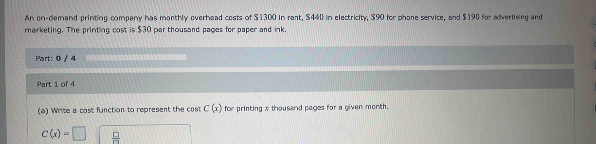 An on-demand printing company has monthly overhead costs of $1300 in rent, $440 in electricity, $90 for phone service, and $190 for advertising and 
marketing. The printing cost is $30 per thousand pages for paper and ink. 
Part: 0 / 4 
Part 1 of 4 
(a) Write a cost function to represent the cost C(x) for printing x thousand pages for a given month.
C(x)=□  □ /□  