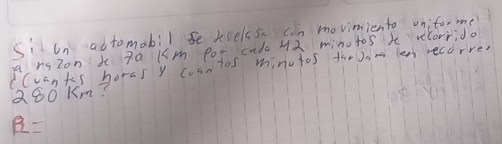 siun adtomobil se tselss. can movimiento on;to, me 
a rqzon t 7o Km P00 cida 42 minotos to vicorrido 
CCuants horas y cosn tos minutos theJam len recorre.
Q80 Km?
R=