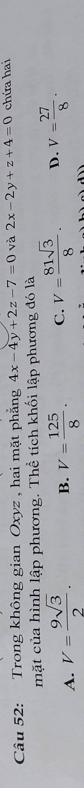 Trong không gian Oxyz , hai mặt phẳng 4x-4y+2z-7=0 và 2x-2y+z+4=0 chứa hai
mặt của hình lập phương. Thể tích khối lập phương đó là
A. V= 9sqrt(3)/2 . V= 125/8 . 
B.
C. V= 81sqrt(3)/8 .
D. V= 27/8 ·