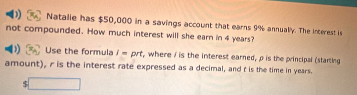 Natalie has $50,000 in a savings account that earns 9% annually. The interest is 
not compounded. How much interest will she earn in 4 years? 
) Use the formula I= prt, where / is the interest earned, p is the principal (starting 
amount), r is the interest rate expressed as a decimal, and t is the time in years.
$