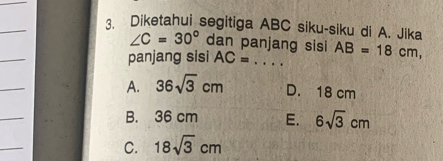 Diketahui segitiga ABC siku-siku di A. Jika
∠ C=30° dan panjang sisi
_
panjang sisi AC=... _ AB=18cm, 
_
A. 36sqrt(3)cm D. 18 cm
_
B. 36 cm E. 6sqrt(3)cm
_
C. 18sqrt(3)cm