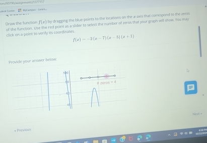 rses90796/wssignments/1377157
alant Cent=  10/8  MyCempus - Loni...
Draw the function f(x) by dragging the blue points to the locations on the 2-axis that correspond to the zeros
of the function. Use the red point as a slider to select the number of zeros that your graph will show. You may
click on a point to verify its coordinates.
f(x)=-2(x-7)(x-5)(x+1)
Provide your answer below.
Next +
Previous