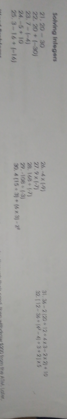 Solving Integers 
21. 20-30 26. -4* (-9) 31. 36-2(20+12/ 4* 3-2* 2)+10
22. 20+(-30)
27 . 9* (-7) 32. [12-36/ (4^2-4)/ 3+2]* 5
2. 148/ (-7)
23. 7-(-4) 29 . -108/ (-3)
24. -5+10
25. 3-16+(-16) 30. 4(15/ 3)+(6* 3)-2^2
wth drow $000 from the ATM Later