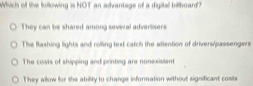 Which of the following is NOT an advantage of a digital biliboard?
They can be shared among several advertisers
The flashing lights and rolling text catch the attention of drivers/passengers
The costs of shipping and printing are nonexistent
They allow for the ability to change information without significant costs