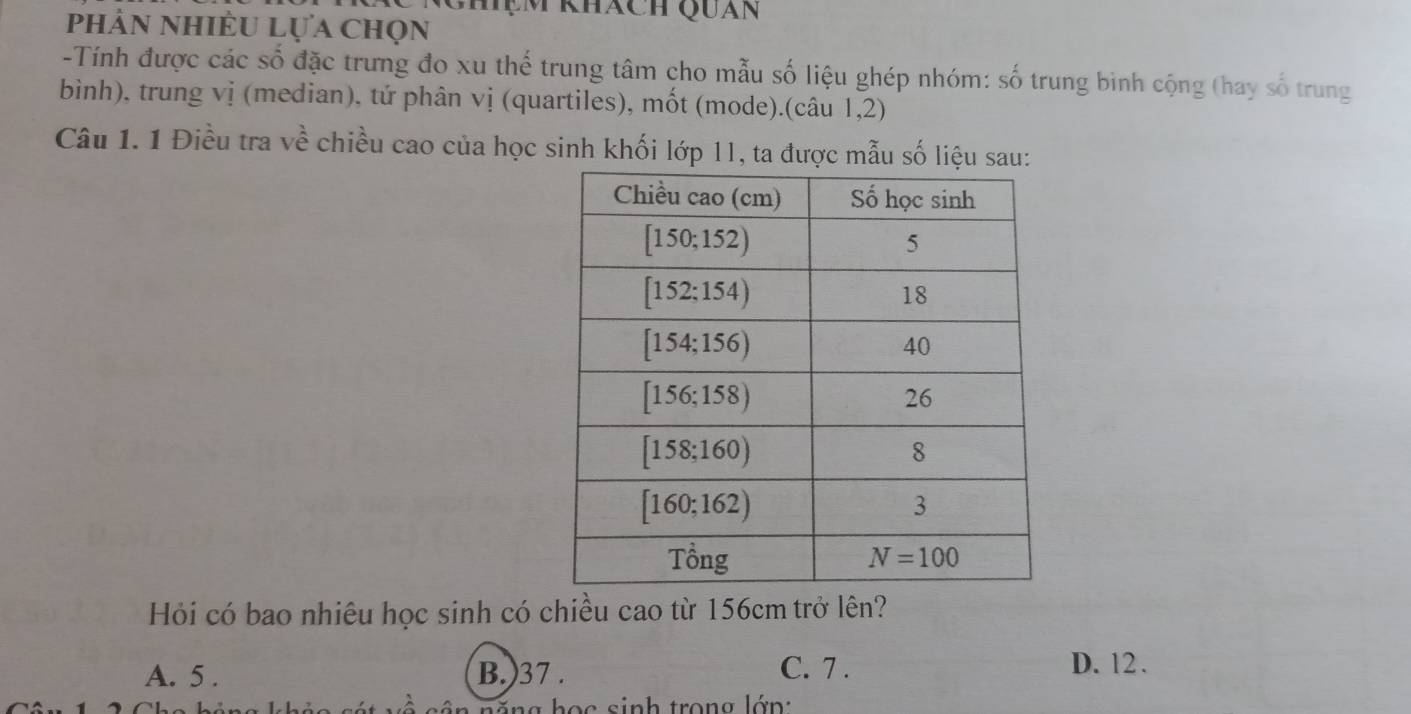 Ghệm khách Quán
phản nhiều Lựa chọn
-Tính được các số đặc trưng đo xu thể trung tâm cho mẫu số liệu ghép nhóm: số trung binh cộng (hay số trung
bình), trung vị (median), tứ phân vị (quartiles), mốt (mode).(câu 1,2)
Câu 1. 1 Điều tra về chiều cao của học sinh khối lớp 11, ta được mẫu số liệu sau:
Hỏi có bao nhiêu học sinh có chiều cao từ 156cm trở lên?
A. 5 . B.)37 .
C. 7 . D. 12.
n  n g học sinh trong lớn: