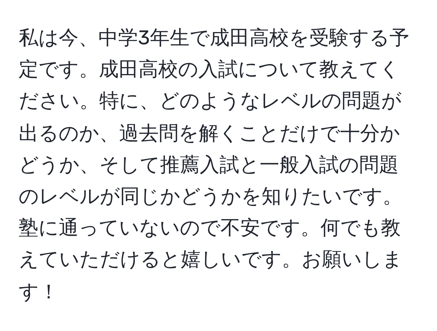 私は今、中学3年生で成田高校を受験する予定です。成田高校の入試について教えてください。特に、どのようなレベルの問題が出るのか、過去問を解くことだけで十分かどうか、そして推薦入試と一般入試の問題のレベルが同じかどうかを知りたいです。塾に通っていないので不安です。何でも教えていただけると嬉しいです。お願いします！