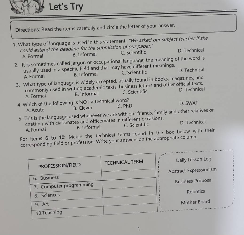 Let's Try
Directions: Read the items carefully and circle the letter of your answer.
1. What type of language is used in this statement, “We asked our subject teacher if she
could extend the deadline for the submission of our paper.”
A. Formal B. Informal C. Scientific D. Technical
2. It is sometimes called jargon or occupational language; the meaning of the word is
usually used in a specific field and that may have different meanings.
A. Formal B. Informal C. Scientific D. Technical
3. What type of language is widely accepted, usually found in books, magazines, and
commonly used in writing academic texts, business letters and other official texts.
A. Formal B. Informal C. Scientific D. Technical
4. Which of the following is NOT a technical word?
A. Acute B. Clever C. PhD D. SWAT
5. This is the language used whenever we are with our friends, family and other relatives or
chatting with classmates and officemates in different occasions.
A. Formal B. Informal C. Scientific D. Technical
For items 6 to 10: Match the technical terms found in the box below with their
corresponding field or profession. Write your answers on the appropriate column.
Daily Lesson Log
Abstract Expressionism
Business Proposal
Robotics
Mother Board
1