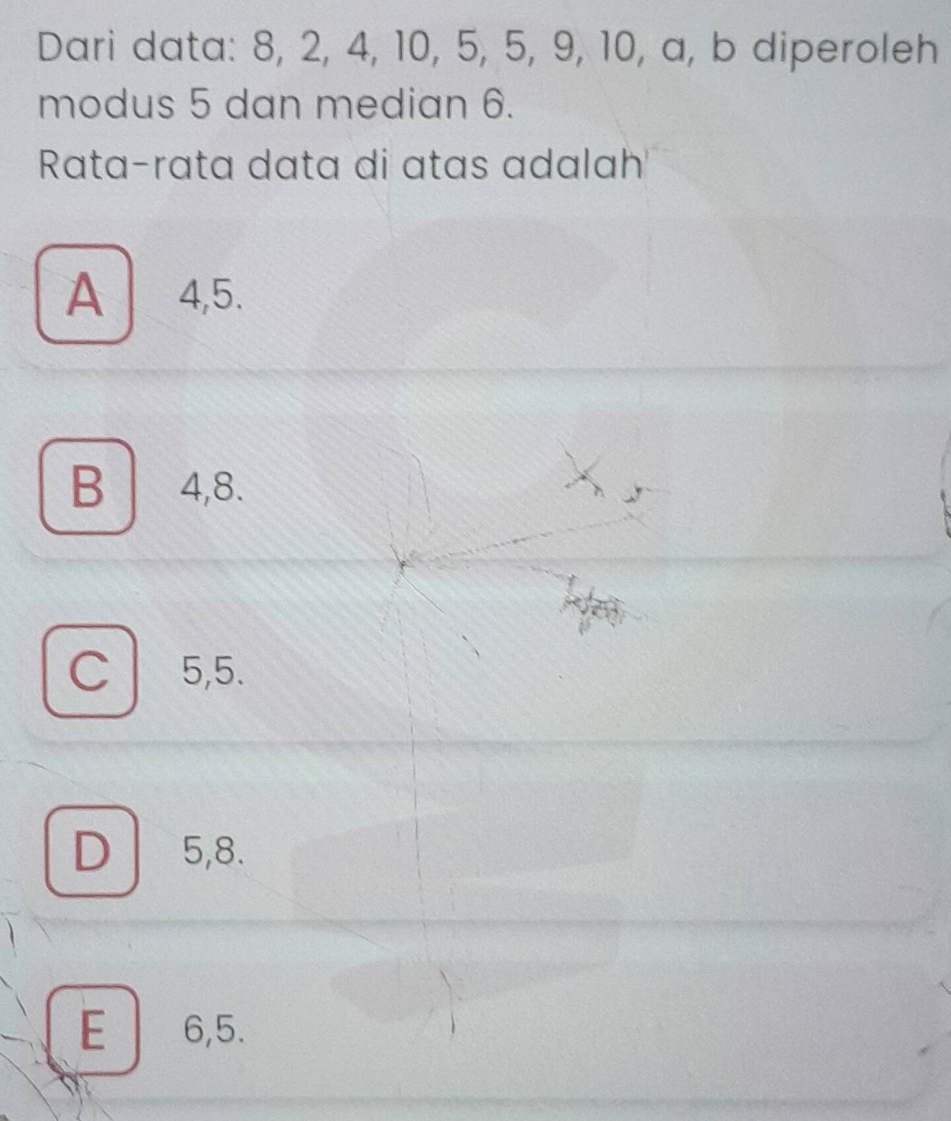 Dari data: 8, 2, 4, 10, 5, 5, 9, 10, a, b diperoleh
modus 5 dan median 6.
Rata-rata data di atas adalah
A 4, 5.
B 4, 8.
C 5, 5.
D 5, 8.
E 6, 5.