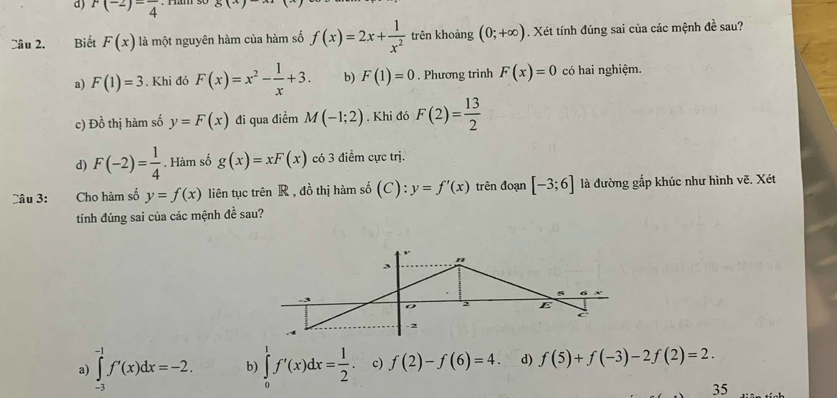 F(-2)=frac 4 81 
Câu 2. Biết F(x) là một nguyên hàm của hàm số f(x)=2x+ 1/x^2  trên khoảng (0;+∈fty ). Xét tính đúng sai của các mệnh đề sau?
a) F(1)=3. Khi đó F(x)=x^2- 1/x +3. b) F(1)=0. Phương trình F(x)=0 có hai nghiệm.
c) Đồ thị hàm số y=F(x) đi qua điểm M(-1;2). Khi đó F(2)= 13/2 
d) F(-2)= 1/4 . Hàm số g(x)=xF(x) có 3 điểm cực trị.
Câu 3: Cho hàm số y=f(x) liên tục trên R , đồ thị hàm số (C):y=f'(x) trên đoạn [-3;6] là đường gấp khúc như hình vẽ. Xét
tính đúng sai của các mệnh đề sau?
a) ∈tlimits _(-3)^(-1)f'(x)dx=-2. b) ∈tlimits _0^(1f'(x)dx=frac 1)2 c) f(2)-f(6)=4. d) f(5)+f(-3)-2f(2)=2. 
35