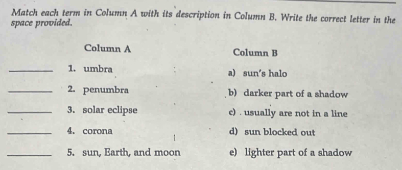 Match each term in Column A with its description in Column B. Write the correct letter in the
space provided.
Column A Column B
_1. umbra a) sun's halo
_2. penumbra b) darker part of a shadow
_3. solar eclipse c) . usually are not in a line
_4. corona d) sun blocked out
_5. sun, Earth, and moon e) lighter part of a shadow