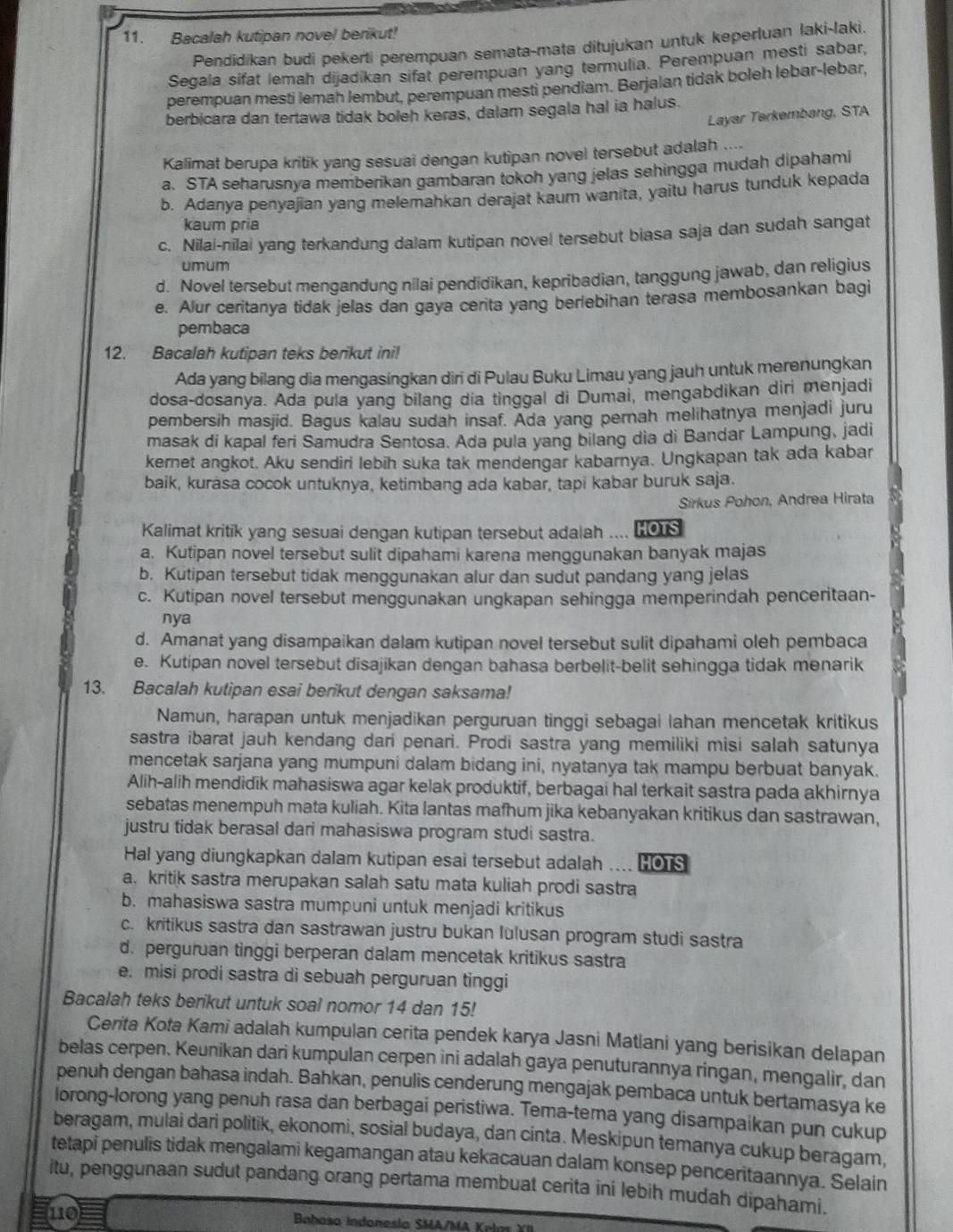 Bacalah kutipan novel berikut!
Pendidikan budi pekerti perempuan semata-mata ditujukan untuk keperluan laki-laki.
Segala sifat lemah dijadikan sifat perempuan yang termulia. Perempuan mesti sabar,
perempuan mesti lemah lembut, perempuan mesti pendiam. Berjalan tidak boleh lebar-lebar,
berbicara dan tertawa tidak boleh keras, dalam segala hal ia halus.
Layar Tərkembang, STA
Kalimat berupa kritik yang sesuai dengan kutipan novel tersebut adalah ....
a. STA seharusnya memberikan gambaran tokoh yang jelas sehingga mudah dipahami
b. Adanya penyajian yang melemahkan derajat kaum wanita, yaitu harus tunduk kepada
kaum pria
c. Nilai-nilai yang terkandung dalam kutipan novel tersebut biasa saja dan sudah sangat
umum
d. Novel tersebut mengandung nilai pendidikan, kepribadian, tanggung jawab, dan religius
e. Alur ceritanya tidak jelas dan gaya cerita yang berlebihan terasa membosankan bagi
pembaca
12. Bacalah kutipan teks berikut ini!
Ada yang bilang dia mengasingkan diri di Pulau Buku Limau yang jauh untuk merenungkan
dosa-dosanya. Ada pula yang bilang dia tinggal di Dumai, mengabdikan diri menjadi
pembersih masjid. Bagus kalau sudah insaf. Ada yang pernah melihatnya menjadi juru
masak di kapal feri Samudra Sentosa. Ada pula yang bilang dia di Bandar Lampung, jadi
kernet angkot. Aku sendiri lebih suka tak mendengar kabarnya. Ungkapan tak ada kabar
baik, kurasa cocok untuknya, ketimbang ada kabar, tapi kabar buruk saja.
Sirkus Pohon, Andrea Hirata
Kalimat kritik yang sesuai dengan kutipan tersebut adalah .... 0s
a. Kutipan novel tersebut sulit dipahami karena menggunakan banyak majas
b. Kutipan tersebut tidak menggunakan alur dan sudut pandang yang jelas
c. Kutipan novel tersebut menggunakan ungkapan sehingga memperindah penceritaan-
nya
d. Amanat yang disampaikan dalam kutipan novel tersebut sulit dipahami oleh pembaca
e. Kutipan novel tersebut disajikan dengan bahasa berbelit-belit sehingga tidak menarik
13. Bacalah kutipan esai berikut dengan saksama!
Namun, harapan untuk menjadikan perguruan tinggi sebagai lahan mencetak kritikus
sastra ibarat jauh kendang dari penari. Prodi sastra yang memiliki misi salah satunya
mencetak sarjana yang mumpuni dalam bidang ini, nyatanya tak mampu berbuat banyak.
Alih-alih mendidik mahasiswa agar kelak produktif, berbagai hal terkait sastra pada akhirnya
sebatas menempuh mata kuliah. Kita lantas mafhum jika kebanyakan kritikus dan sastrawan,
justru tidak berasal dari mahasiswa program studi sastra.
Hal yang diungkapkan dalam kutipan esai tersebut adalah  _ HOTS
a. kritik sastra merupakan salah satu mata kuliah prodi sastra
b. mahasiswa sastra mumpuni untuk menjadi kritikus
c. kritikus sastra dan sastrawan justru bukan lulusan program studi sastra
d. perguruan tinggi berperan dalam mencetak kritikus sastra
e. misi prodi sastra di sebuah perguruan tinggi
Bacalah teks berikut untuk soal nomor 14 dan 15!
Cerita Kota Kami adalah kumpulan cerita pendek karya Jasni Matlani yang berisikan delapan
belas cerpen. Keunikan dari kumpulan cerpen ini adalah gaya penuturannya ringan, mengalir, dan
penuh dengan bahasa indah. Bahkan, penulis cenderung mengajak pembaca untuk bertamasya ke
lorong-lorong yang penuh rasa dan berbagai peristiwa. Tema-tema yang disampaikan pun cukup
beragam, mulai dari politik, ekonomi, sosial budaya, dan cinta. Meskipun temanya cukup beragam,
tetapi penulis tidak mengalami kegamangan atau kekacauan dalam konsep penceritaannya. Selain
itu, penggunaan sudut pandang orang pertama membuat cerita ini lebih mudah dipahami.
110  Bahasa Indonesla SMA/MA Kl