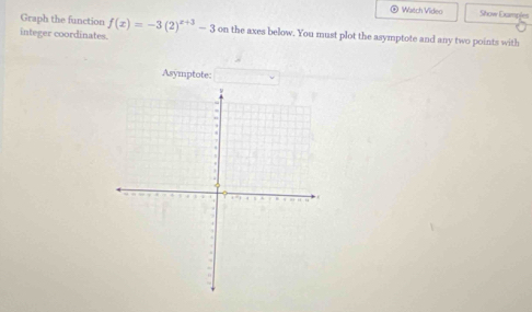 Watch Video Show Exampies 
Graph the function f(x)=-3(2)^x+3-3
integer coordinates. on the axes below. You must plot the asymptote and any two points with 
Asymptote: