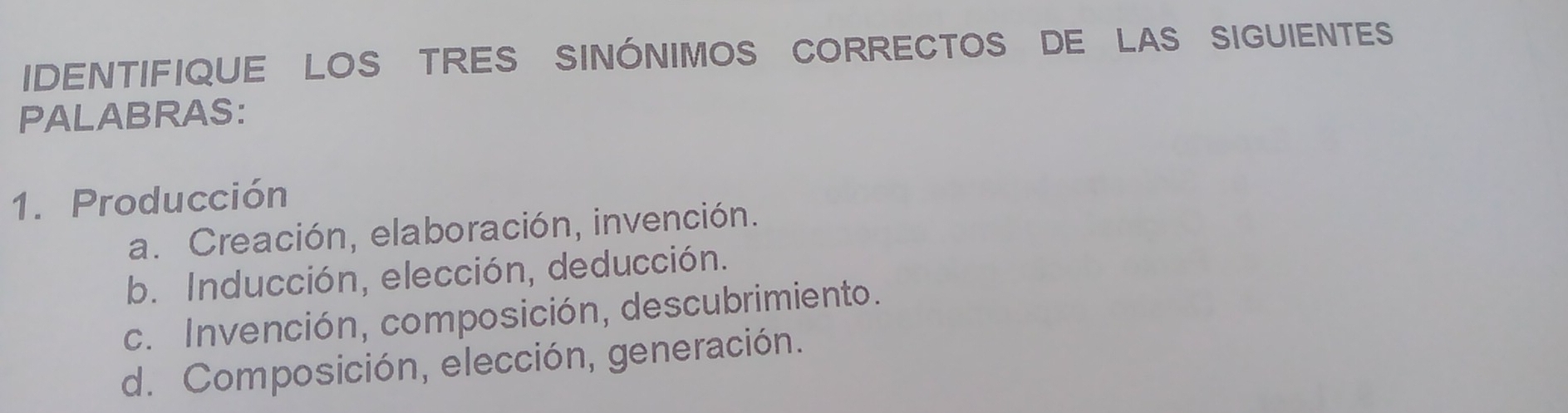 IDENTIFIQUE LOS TRES SINÓNIMOS CORRECTOS DE LAS SIGUIENTES
PALABRAS:
1. Producción
a. Creación, elaboración, invención.
b. Inducción, elección, deducción.
c. Invención, composición, descubrimiento.
d. Composición, elección, generación.