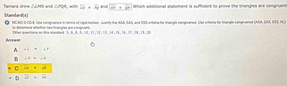 Tamara drew △ LMN and △ PQR , with overline LM≌ overline PQ and overline MN a overline QR· Which additional statement is sufficient to prove the triangles are congruent
Standard(s)
⑫ NC.M2.G-CO.8: Use congruence in terms of rigid motion. Justify the ASA, SAS, and SSS criteria for triangle congruence. Use criteria for triangle congruence (ASA, SAS, SSS, HL)
to determine whether two triangles are congruent.
Other questions on this standard: 5 , 6 , 8 , 9 , 10 , 11 , 12 , 13 , 14 , 15 , 16 , 17 , 18 , 19 , 20
Answer
A ∠ L ∠ P
B ∠ N≌ ∠ R
C overline LM = overline QR
D overline LN overline PR