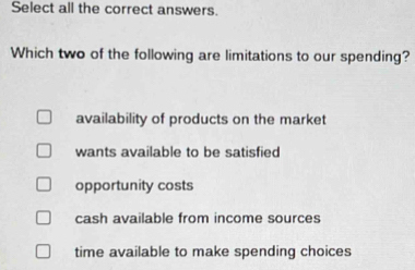 Select all the correct answers.
Which two of the following are limitations to our spending?
availability of products on the market
wants available to be satisfied
opportunity costs
cash available from income sources
time available to make spending choices