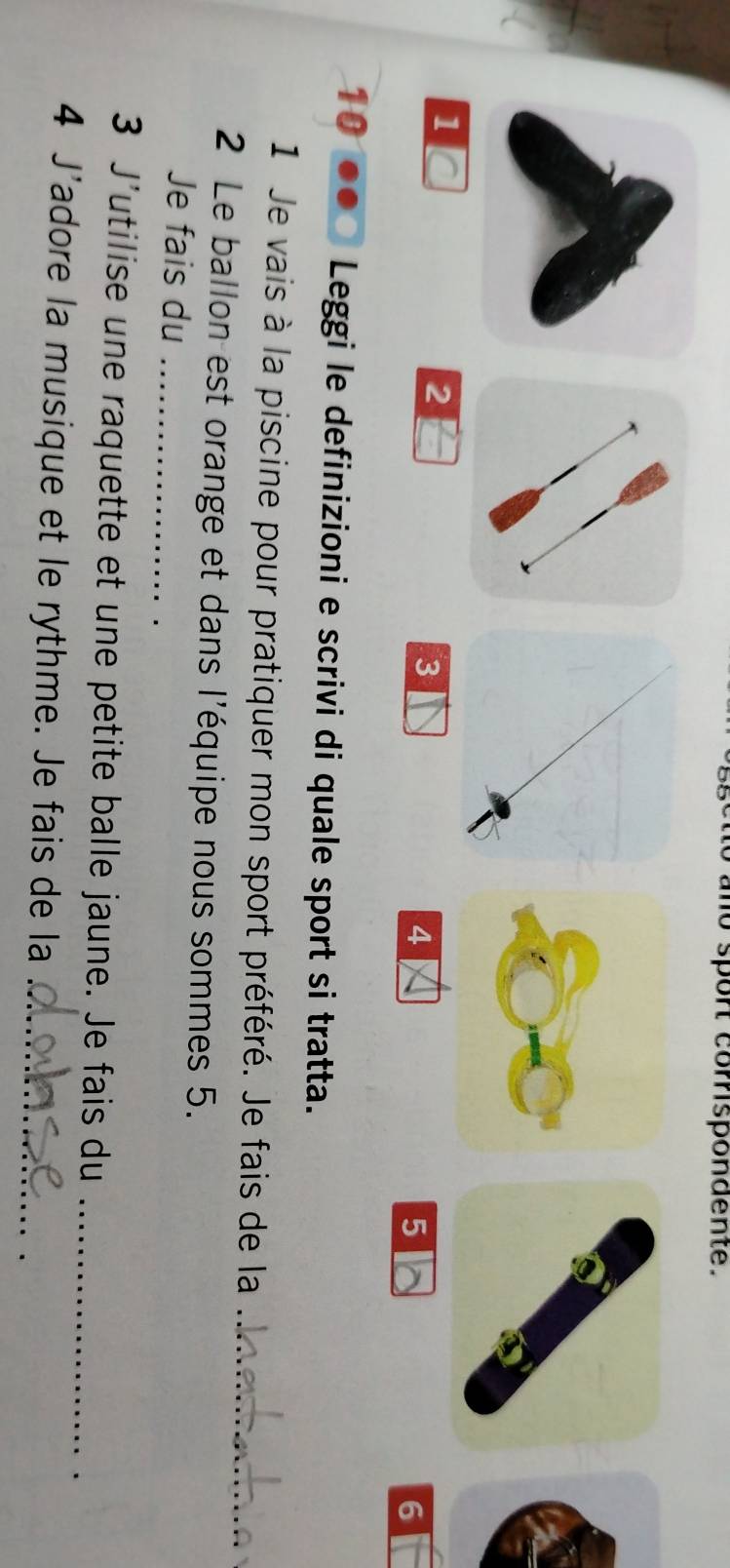 a no spon comspondente .
1 C
2
3
4
5
6
10 Leggi le definizioni e scrivi di quale sport si tratta. 
1 Je vais à la piscine pour pratiquer mon sport préféré. Je fais de la_ 
2 Le ballon est orange et dans l'équipe nous sommes 5. 
Je fais du_ 
3 J'utilise une raquette et une petite balle jaune. Je fais du_ 
4 J'adore la musique et le rythme. Je fais de la_ 
_ 
_