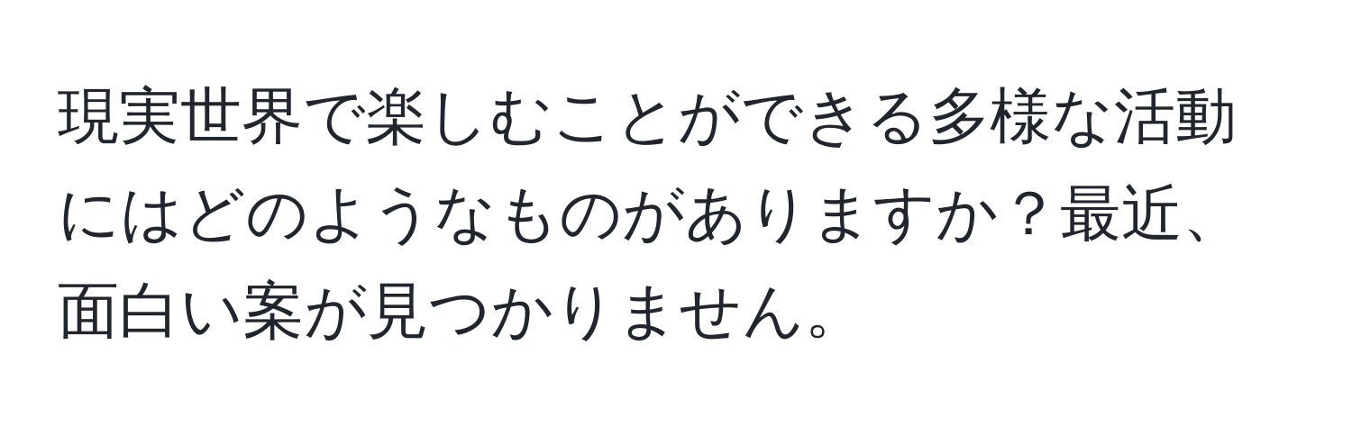 現実世界で楽しむことができる多様な活動にはどのようなものがありますか？最近、面白い案が見つかりません。