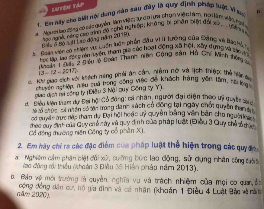 Luyện tập
1. Em hãy cho biết nội dung nào sau đây là quy định pháp luật. Vì sao?
b.
a. Người lao động có các quyền: làm việc; tự do lựa chọn việc làm, nơi làm việc, nghên
học nghề, nâng cao trình độ nghề nghiệp; không bị phân biệt đối xử,... (điểm a
Điều 5 Bộ luật Lao động năm 2019).
b. Đoàn viên có nhiệm vụ: Luôn luôn phần đấu vì lí tưởng của Đảng và Bác Hồ. T
học tập, lao động rèn luyện, tham gia các hoạt động xã hội, xây dựng và bảo vệ T
(khoàn 1 Điều 2 Điều lệ Đoàn Thanh niên Cộng sản Hồ Chí Minh thông qua
13 - 12 - 2017).
c. Khi giao dịch với khách hàng phải ân cần, niềm nở và lịch thiệp; thể hiện đượ
chuyên nghiệp, hiệu quả trong công việc để khách hàng yên tâm, hải lòng k
giao dịch tại công ty (Điều 3 Nội quy Công ty Y).
d. Điều kiện tham dự Đại hội Cổ đông: cá nhân, người đại diện theo uỷ quyền của c
là tổ chức, cá nhân có tên trong danh sách cổ đông tại ngày chốt quyền tham dy Đ
có quyền trực tiếp tham dự Đại hội hoặc uỷ quyền bằng văn bản cho người khácc
theo quy định của Quy chế này và quy định của pháp luật (Điều 3 Quy chế tổ chức Đ
Cổ đồng thường niên Công ty cổ phần X).
2. Em hãy chỉ ra các đặc điểm của pháp luật thể hiện trong các quy địnhy
a. Nghiêm cấm phân biệt đối xử, cưỡng bức lao động, sử dụng nhân công dướiở
lao động tối thiểu (khoản 3 Điều 35 Hiến pháp năm 2013).
b. Bảo vệ môi trường là quyền, nghĩa vụ và trách nhiệm của mọi cơ quan, tổ 
cộng đồng dân cư, hộ gia đình và cá nhân (khoản 1 Điều 4 Luật Bảo vệ môi trư
năm 2020).