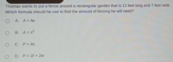 Thomas wants to put a fence around a rectangular garden that is 12 feet long and 7 feet wide.
Which formula should he use to find the amount of fencing he will need?
A. A=lw
B. A=s^2
C. P=4s
D. P=2l+2w