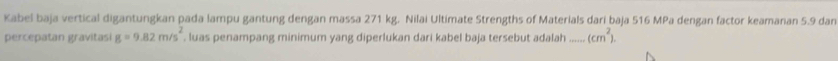 Kabel baja vertical digantungkan pada lampu gantung dengan massa 271 kg. Nilai Ultimate Strengths of Materials dari baja 516 MPa dengan factor keamanan 5.9 dan 
percepatan gravitasi g=9.82m/s^2 , luas penampang minimum yang diperlukan dari kabel baja tersebut adalah_ (cm^2).