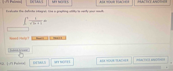 DETAILS MY NOTES ASK YOUR TEACHER PRACTICE ANOTHER 
Evaluate the definite integral. Use a graphing utility to verify your result.
∈t _1^(5frac 1)sqrt(3x+1)dx
Need Help? Read it Watch I 
Submit Answer 
12 [-/1 Points] DETAILS MY NOTES ASK YOUR TEACHER PRACTICE ANOTHER
