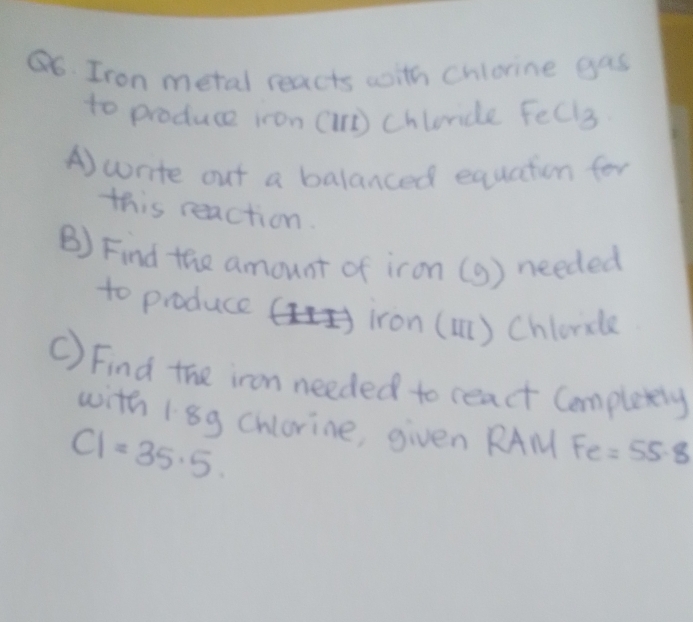 Iron metal reacts with chlorine gas 
to produce iron (n) Churice Fecl 3 
A)write out a balanced equation for 
this reaction. 
B) Find the amount of iron (9) needed 
to produce iron () Chlcricle 
C) Find the iron needed to react Completly 
with 18g chlorine, given RAM Fe=55.8
C1=35.5