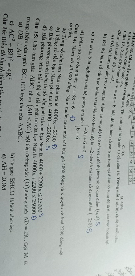 48 48 48
môm giá trị [45,50) là: 48 50 50 50 50
B. 50%
thí sinh chọn đúng hoặc sai.
PHẢN II. Câu trắc nghiệm đúng sai. Thí sinh trả lời từ cầu 13 đến câu 16. Trong mỗi ý a), b), c), d) ở môi câu
C. 0,6 D. 40%
Câu 13: Xác định hàm số
điểm có hoành độ là −2 . y=ax+b biết đồ thị hàm số cắt trục tung tại điểm có tung độ là 6, cất trục hoành taại
a) Đồ thị hàm số cắt trục tung tại điểm có tung độ là 6 nên nên đồ thị hàm số đi qua điểm (6;0)
b) Đồ thị bàm số cắt trục hoành tại điểm có hoành độ là −2 nên đồ thị hàm số đi qua điểm (-2;0)
c) Ta có a, b là nghiệm của hệ phương trình beginarrayl -2a+6=0 b=6endarray.
d) Hàm số có công thức y=3x+6
quyền.  Câu 14: Nam có 25 000 đồng. Nam muốn mua một cái bút giá 4000 đồng và x quyền vở loại 2200 đồng một
a) Tổng số tiền bạn Nam phải trả là 4000x+2200
b) Tổng số tiền bạn Nam phải trả là 4000+2200x
c) Bất phương trình biểu thị số tiền phải trả của bạn Nam là 4000+2200x≤ 25000
d) Bất phương trình biểu thị số tiền phải trả của bạn Nam là 4000x+2200≤ 25000
Câu 15: Cho tam giác ABC nhọn (AB tội tiếp đường tròn (O) đường kính AD=2R.  Gọi M là
trung điểm của cạnh BC , H là trực tâm của △ ABC.
a) DB⊥ AB
c) AC^2+BH^2=4R^2 b) Tứ giác BHCD là hình chữ nhật.
Câu 16: Biểu đồ tần số điểm kiểm
d) AH=2OM