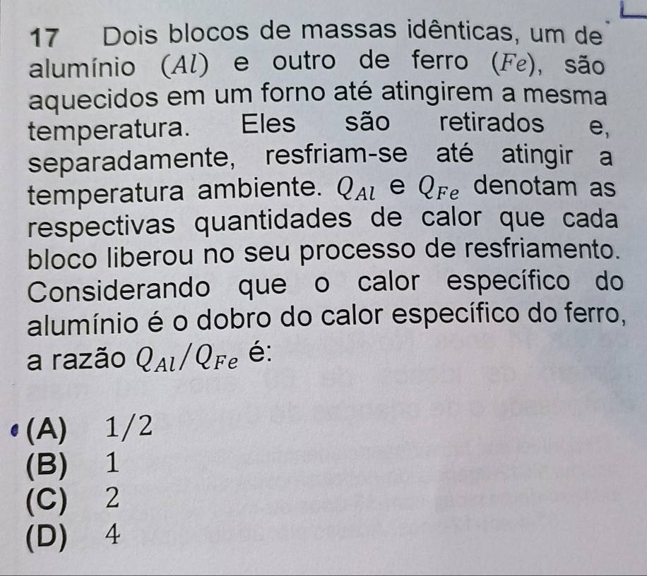 Dois blocos de massas idênticas, um de
alumínio (Al) e outro de ferro (Fε), são
aquecidos em um forno até atingirem a mesma
temperatura. Eles são retirados e,
separadamente, resfriam-se até atingir a
temperatura ambiente. u Al e Qre denotam as
respectivas quantidades de calor que cada
bloco liberou no seu processo de resfriamento.
Considerando que o calor específico do
alumínio é o dobro do calor específico do ferro,
a razão QAl/QFe é:
(A) 1/2
(B) 1
(C) 2
(D) 4