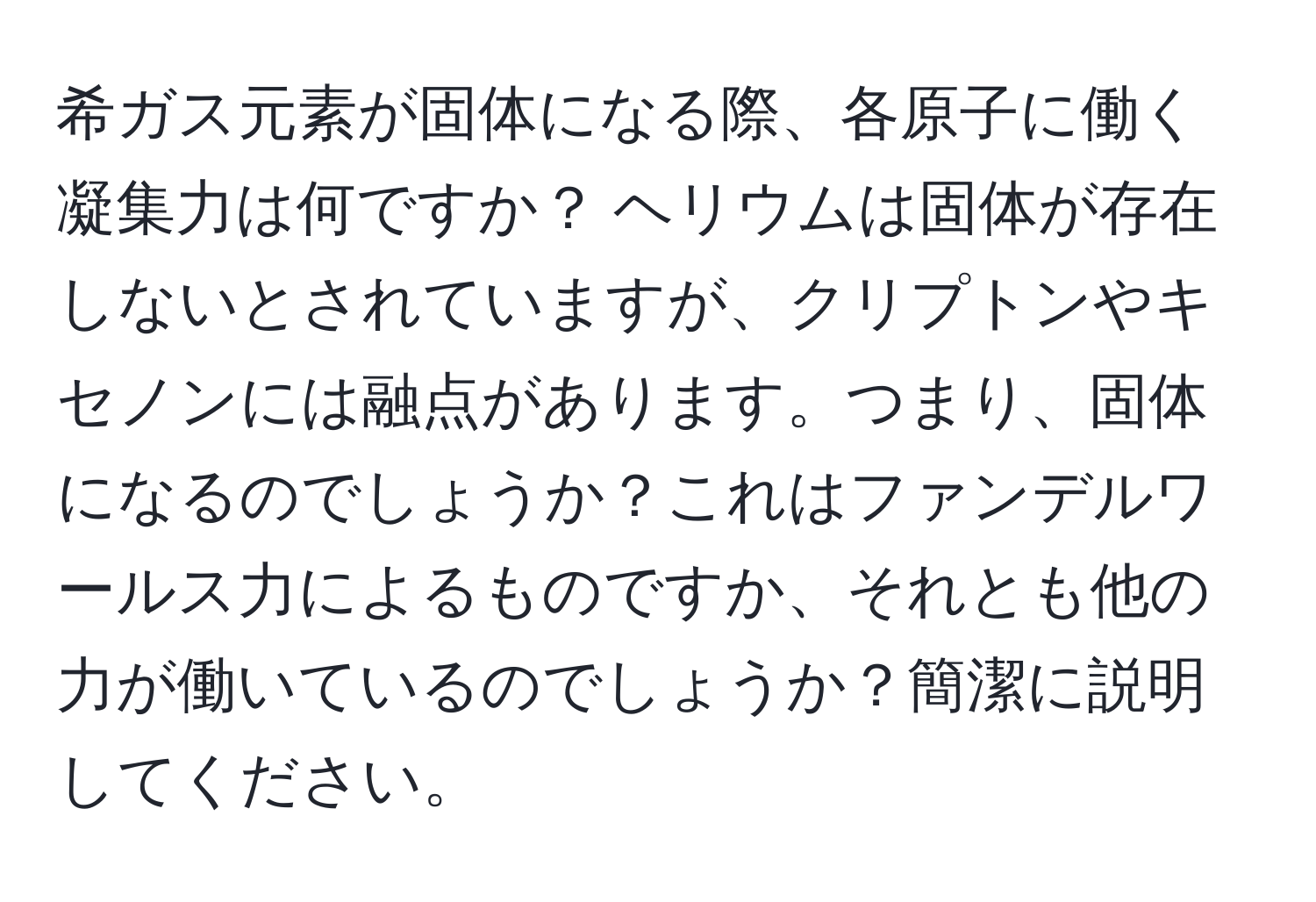 希ガス元素が固体になる際、各原子に働く凝集力は何ですか？ ヘリウムは固体が存在しないとされていますが、クリプトンやキセノンには融点があります。つまり、固体になるのでしょうか？これはファンデルワールス力によるものですか、それとも他の力が働いているのでしょうか？簡潔に説明してください。