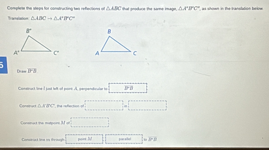 Complete the steps for constructing two reflections of △ ABC that produce the same image, △ A'prime B'prime C'prime  , as shown in the translation below.
Translation: △ ABCto △ A''B''C''
5
Draw overline B''B
Construct line I just left of point A. perpendicular to overline B'B
Construct △ A'B'C' , the reflection of in
Construct the midpoint M of
Construct line 1 through point Af parallel to overline B'B