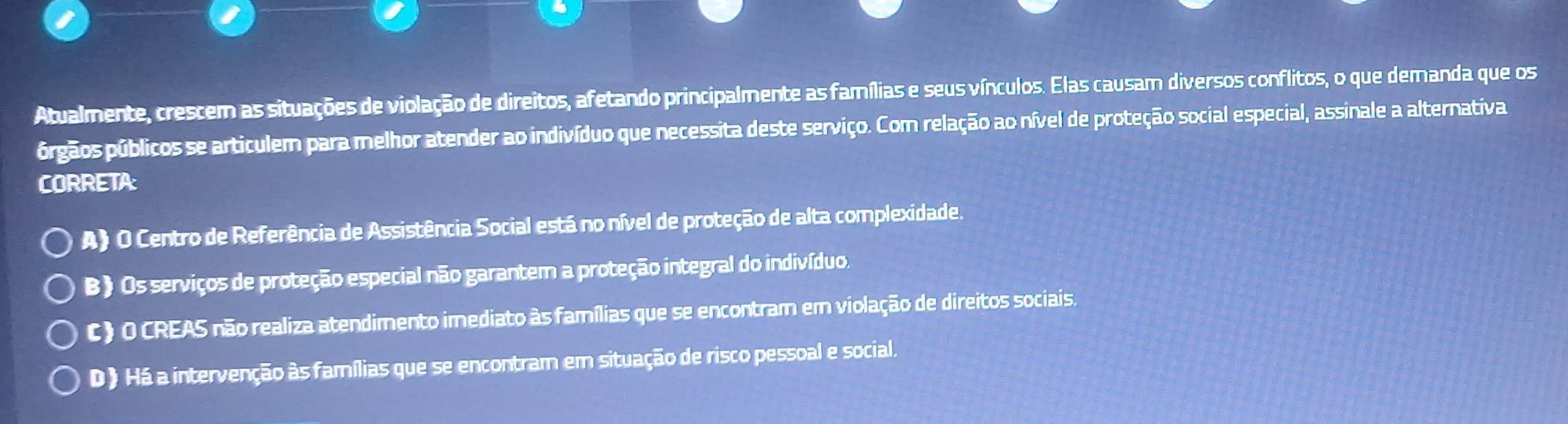 Atualmente, crescem as situações de violação de direitos, afetando principalmente as famílias e seus vínculos. Elas causam diversos conflitos, o que demanda que os
prgãos públicos se articulem para melhor atender ao indivíduo que necessita deste serviço. Com relação ao nível de proteção social especial, assinale a alternativa
CORRETA:
A) O Centro de Referência de Assistência Social está no nível de proteção de alta complexidade.
B) Os serviços de proteção especial não garantem a proteção integral do indivíduo.
c) o CREAS não realiza atendimento imediato às famílias que se encontram em violação de direitos sociais.
D 》 Há a intervenção às famílias que se encontram em situação de risco pessoal e social.