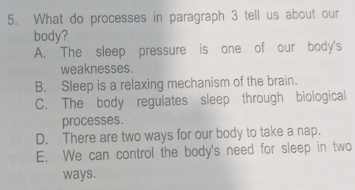 What do processes in paragraph 3 tell us about our
body?
A. The sleep pressure is one of our body's
weaknesses.
B. Sleep is a relaxing mechanism of the brain.
C. The body regulates sleep through biological
processes.
D. There are two ways for our body to take a nap.
E. We can control the body's need for sleep in two
ways.