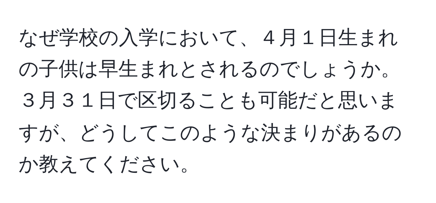 なぜ学校の入学において、４月１日生まれの子供は早生まれとされるのでしょうか。３月３１日で区切ることも可能だと思いますが、どうしてこのような決まりがあるのか教えてください。