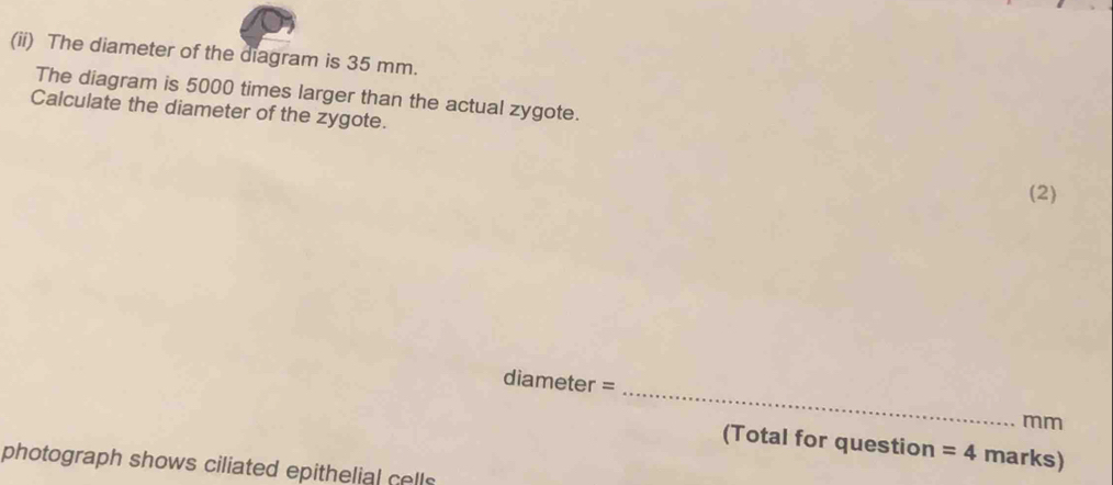 (ii) The diameter of the diagram is 35 mm. 
The diagram is 5000 times larger than the actual zygote. 
Calculate the diameter of the zygote. 
(2) 
_
diameter =
mm
(Total for question =4 marks) 
photograph shows ciliated epithelial cells