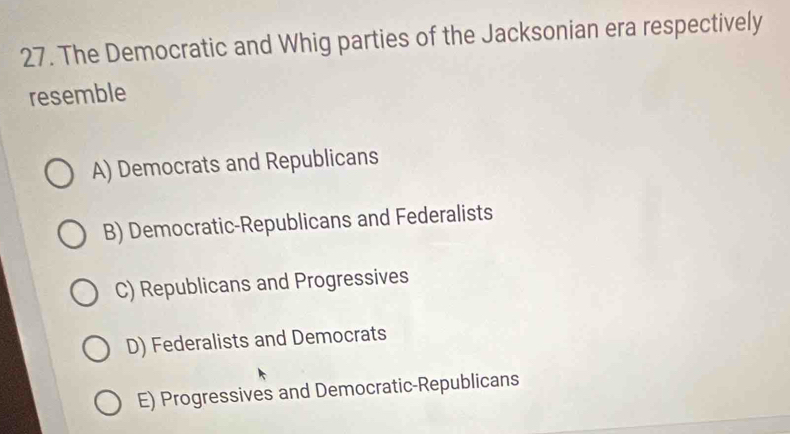 The Democratic and Whig parties of the Jacksonian era respectively
resemble
A) Democrats and Republicans
B) Democratic-Republicans and Federalists
C) Republicans and Progressives
D) Federalists and Democrats
E) Progressives and Democratic-Republicans