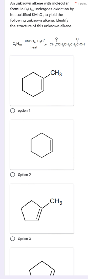 An unknown alkene with molecular 1 point
formula C_6H_10 undergoes oxidation by
hot acidified KMnO_4 to yield the
following unknown alkene. Identify
the structure of this unknown alkene
C_6H_10xrightarrow KMnO_4, H_3O^+CH_3CCH_2CH_2CH_2C-OH
CH_3
option 1
Option 2
CH_3
Option 3