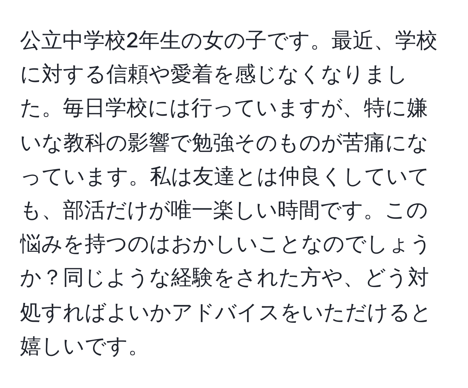 公立中学校2年生の女の子です。最近、学校に対する信頼や愛着を感じなくなりました。毎日学校には行っていますが、特に嫌いな教科の影響で勉強そのものが苦痛になっています。私は友達とは仲良くしていても、部活だけが唯一楽しい時間です。この悩みを持つのはおかしいことなのでしょうか？同じような経験をされた方や、どう対処すればよいかアドバイスをいただけると嬉しいです。