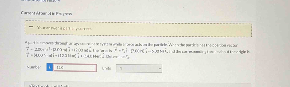 te mpt History 
Current Attempt in Progress 
Your answer is partially correct. 
A particle moves through an xyz coordinate system while a force acts on the particle. When the particle has the position vector
vector r=(2.00m)widehat i-(3.00m)widehat j+(2.00m)widehat k , the force is vector F=F_xwidehat i+(7.00N)widehat j-(6.00N)widehat k , and the corresponding torque about the origin is
vector tau =(4.00N· m)widehat i+(12.0N· m)widehat j+(14.0N· m)widehat k. Determine F_x. 
Number i 12.0 Units N