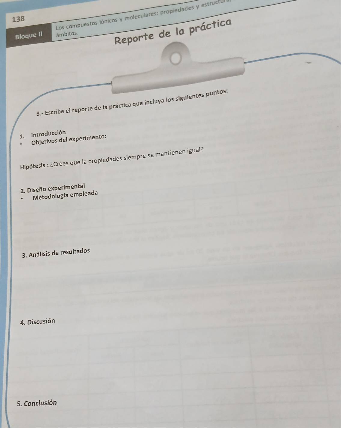 Los compuestos iónicos y moleculares: propiedades y estructul 
138 
Reporte de la práctica 
Bloque II ámbitos. 
3.- Escribe el reporte de la práctica que incluya los siguientes puntos: 
1. Introducción 
Objetivos del experimento: 
Hipótesis : ¿Crees que la propiedades siempre se mantienen igual? 
2. Diseño experimental 
Metodología empleada 
3. Análisis de resultados 
4. Discusión 
5. Conclusión