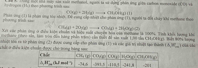 Cau S. Trong một nhà máy sản xuất methanol, người ta sử dụng phản ứng giữa carbon monoxide (CO) và
hydrogen (H₂) theo phương trình sau:
CO(g)+2H_2(g)to CH_3OH(g)(1)
Phản ứng (1) là phản ứng tỏa nhiệt. Để cung cấp nhiệt cho phản ứng (1), người ta đốt cháy khí methane theo
phương trình sau:
CH_4(g)+2O_2(g)to CO_2(g)+2H_2O(g)(2)
Xét các phản ứng ở điều kiện chuẩn và hiệu suất chuyền hóa của methane là 100%. Tính khối lượng khí
methane (theo tấn, làm tròn đến hàng phần trăm) cần thiết để sản xuất 1,00 tấn CH_3OH(g). Biết 80% lượng
nhiệt tỏa ra từ phản ứng (2) được cung cấp cho phản ứng (1) và các giá trị nhiệt tạo thành (△ _fH_(298)^6 ) của các
chất ở điều kiện chuẩn được cho trong bảng: