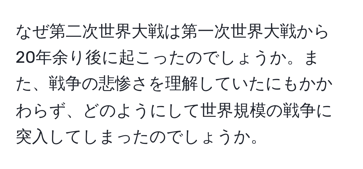 なぜ第二次世界大戦は第一次世界大戦から20年余り後に起こったのでしょうか。また、戦争の悲惨さを理解していたにもかかわらず、どのようにして世界規模の戦争に突入してしまったのでしょうか。