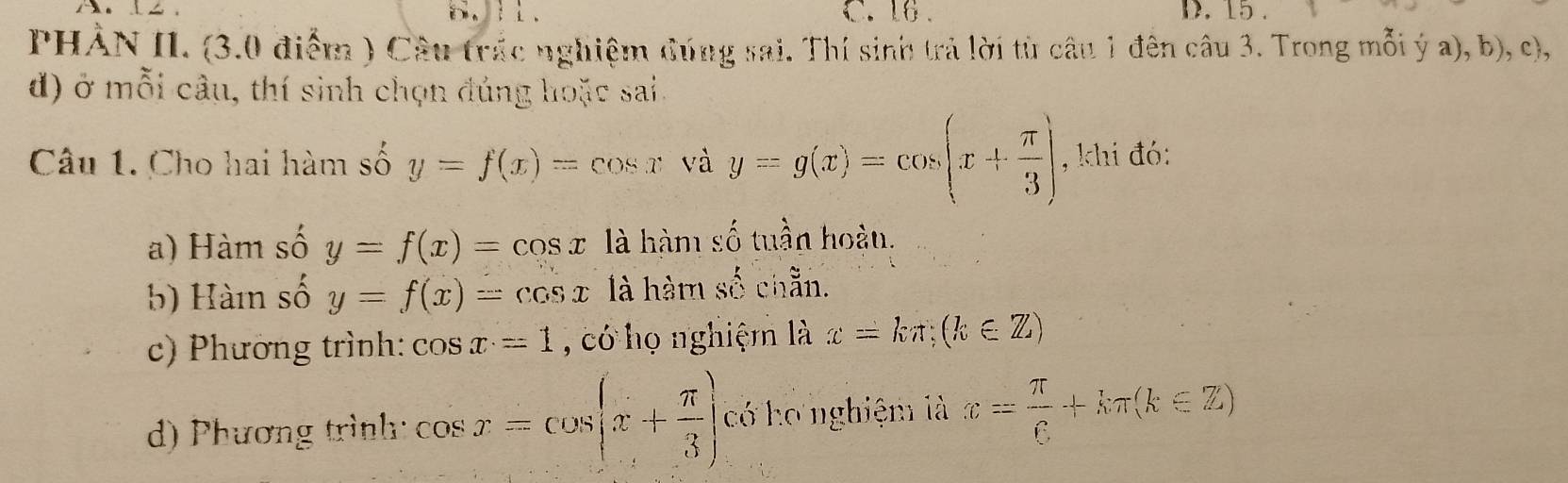 16. D. 15.
PHẢN II. (3.0 điểm ) Câu trác nghiệm đúng sai. Thí sinh trả lời từ câu 1 đên câu 3. Trong mỗi ý a), b), c),
đ) ở mỗi câu, thí sinh chọn đủng hoặc sai.
Câu 1. Cho hai hàm số y=f(x)=cos x và y=g(x)=cos (x+ π /3 ) , khi đó:
a) Hàm số y=f(x)=cos x là hàm số tuần hoàu.
b) Hàm số y=f(x)=cos x là hàm shat O chẵn.
c) Phương trình: cos x=1 , có họ nghiệm là x=kπ; (k∈ Z)
d) Phương trình cos x=cos (x+ π /3 ) có ho nghiệm là x= π /6 +kπ (k∈ Z)