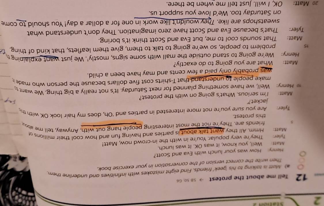 Station 2 
12 Tell me about the protest → SB 50; G6 
) Matt is talking to his 'geek' friends. Find eight mistakes with infinitives and underline them. 
Then write the correct version of the conversation in your exercise book. 
Henry: How was your lunch with Eva and Scott? 
Matt: Well, you know, it was OK. It was lunch. 
Tyler: They're very popular. You're in with the in-crowd now, Matt! 
Matt: Hmm. All they want talk about is parties and having fun and how cool their millions of
5 friends are. They're not the most interesting people hang out with. Anyway, tell me abou 
this protest. 
Tyler: Are you sure you’re not more interested in parties and ‘Oh, does my hair look OK with th 
jacket?’ 
Matt: I'm serious. What's going on with the protest? 
10 Henry: Well, we have something planned for next Saturday. It's not really a big thing. We want t 
make people to understand that T-shirts cost five dollars because the person who made 
was probably only paid a few cents and may have been a child. 
Matt: What are you going to do exactly? 
Henry: We're going to stand outside the mall with some signs, mostly'. We just want explainingt
15 problem to people, so we’re going to talk to them, give them leaflets, that kind of thing. 
Matt: That sounds cool to me, but Eva and Scott think it's boring. 
Tyler: That’s because Eva and Scott have zero imagination. They don’t understand what 
sweatshops are like. They wouldn't like work in one for a dollar a day! You should to come 
on Saturday too. We’d love you support us. 
20 Matt: OK, I will. Just tell me when be there.