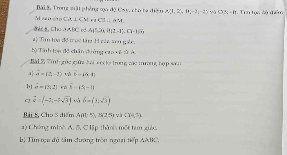 Bài 5, Trong mặt phẳng tọa độ Oxy, cho ba điểm A(1;2), B(-2;-2) và C(5;-1). Tìm tọa độ điểm 
M sao cho CA⊥ CM và CB⊥ AM. 
Bài 6, Cho △ ABC có A(5,3), B(2,-1), C(-1;5)
a) Tìm tọa độ trực tâm H của tam giác. 
b) Tính tọa độ chân đường cao vẽ từ A. 
Bài 7. Tính góc giữa hai vectơ trong các trường hợp sau: 
a) vector a=(2;-3) và vector b=(6;4)
b) vector a=(3;2) và vector b=(5;-1)
c) vector a=(-2;-2sqrt(3)) và vector b=(3;sqrt(3))
Bài 8. Cho 3 điểm A(0;5), B(2;5) và C(4;3). 
a) Chứng minh A, B, C lập thành một tam giác. 
b) Tìm tọa độ tâm đường tròn ngoại tiếp △ ABC.